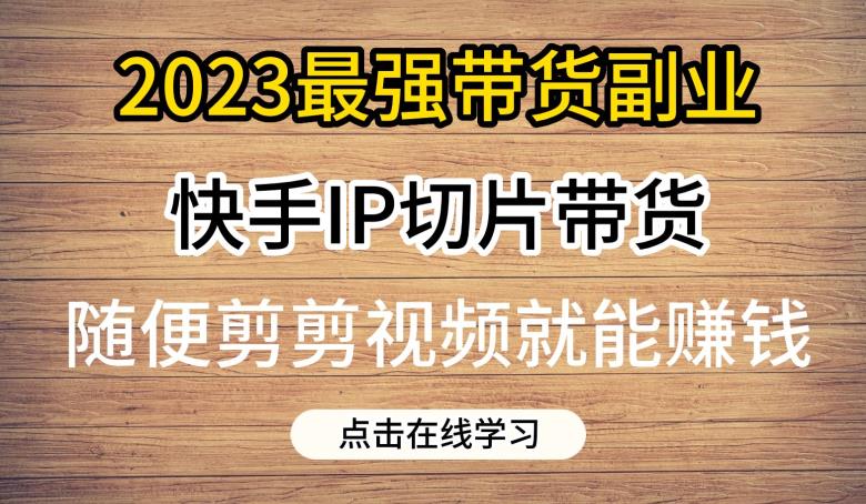 2023最强带货副业：快手IP切片带货，0粉丝也能赚钱【详细教程】-网创特工