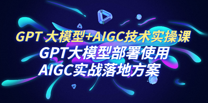 GPT 大模型+AIGC技术实操课：GPT 大模型部署使用 AIGC实战落地方案-网创特工