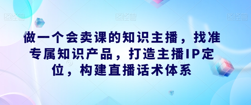 做一个会卖课的知识主播，找准专属知识产品，构建直播话术体系，掌握落地运营能力-网创特工