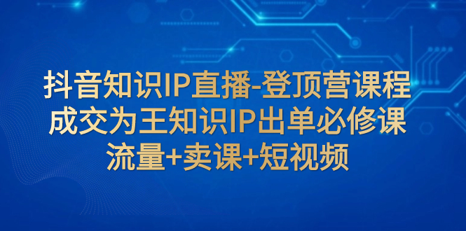 抖音知识IP直播-登顶营课程，成交为王知识IP出单必修课，流量+卖课+短视频-网创特工