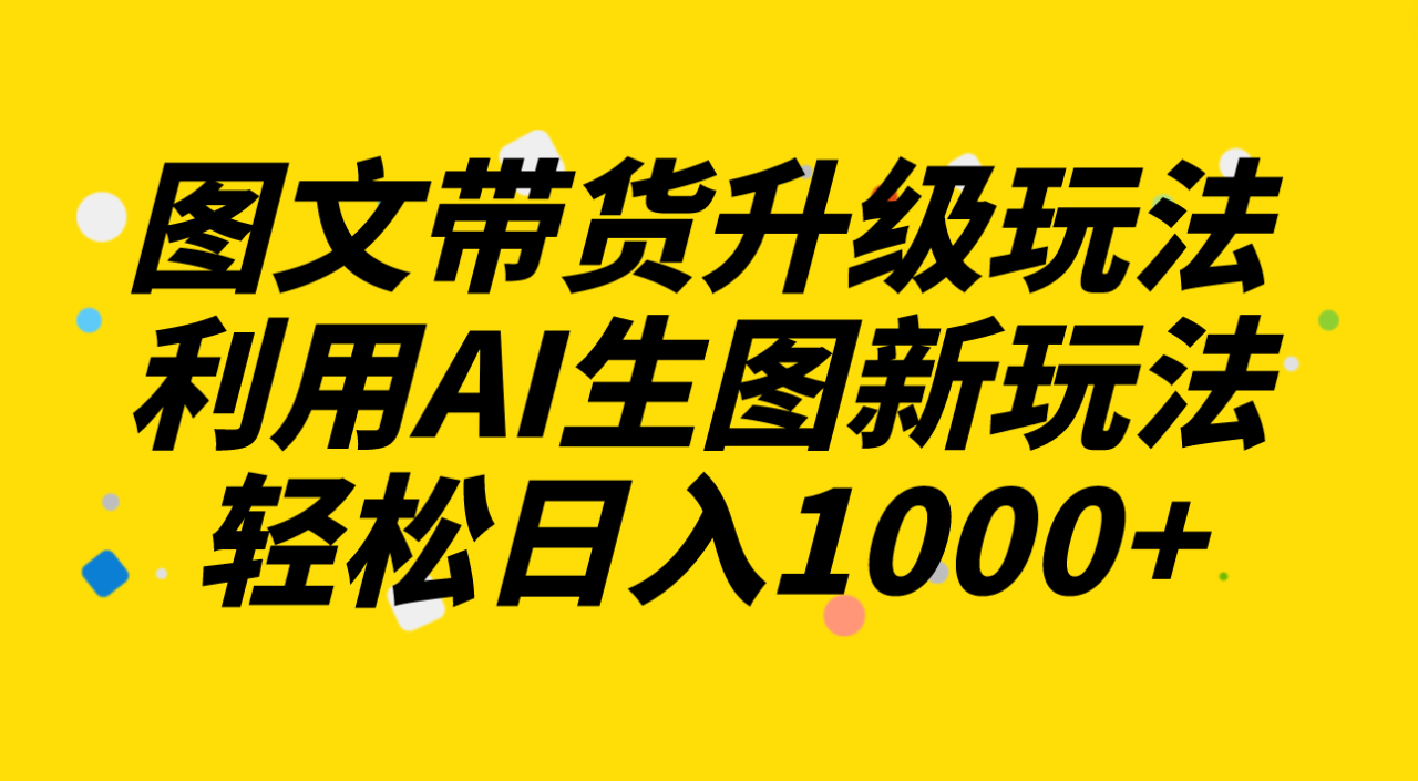 图文带货升级玩法2.0分享，利用AI生图新玩法，每天半小时轻松日入1000+-网创特工