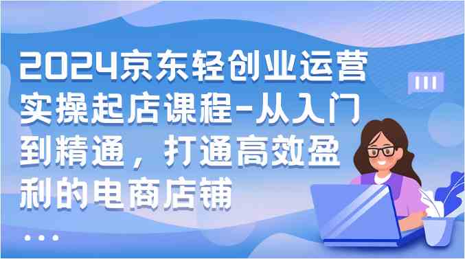 2024京东轻创业运营实操起店课程-从入门到精通，打通高效盈利的电商店铺-网创特工