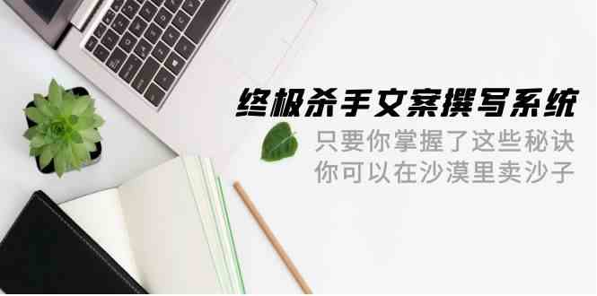 终极杀手文案-撰写系统，只要你掌握了这些秘诀，你可以在沙漠里卖沙子（42节课）-网创特工