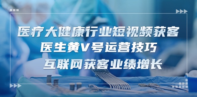 医疗大健康行业短视频获客：医生黄V号运营技巧 互联网获客业绩增长（15节）-网创特工