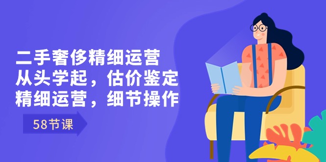 二手奢侈精细运营从头学起，估价鉴定，精细运营，细节操作（58节）-网创特工