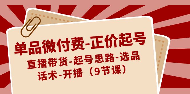 单品微付费-正价起号：直播带货-起号思路-选品-话术-开播（9节课）-网创特工