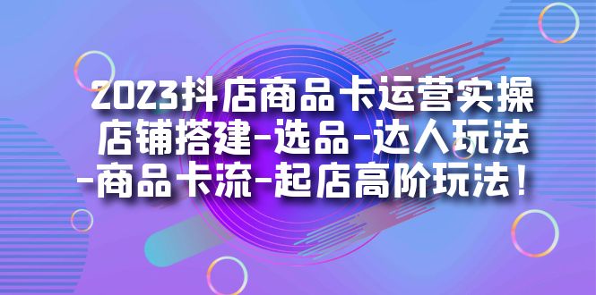 2023抖店商品卡运营实操：店铺搭建-选品-达人玩法-商品卡流-起店高阶玩玩-网创特工