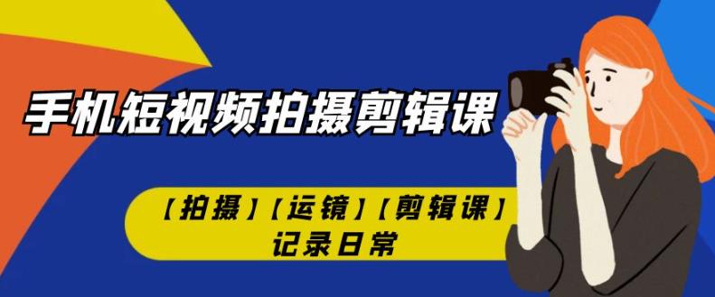 有趣实用的手机短视频拍摄剪辑课【拍摄】【运镜】【剪辑课】记录日常-网创特工